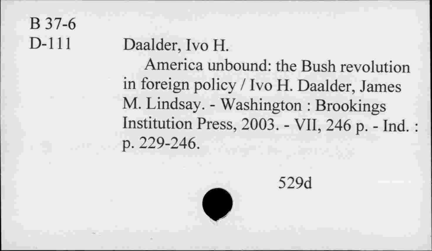 ﻿B 37-6
D-lll
Daalder, Ivo H.
America unbound: the Bush revolution in foreign policy / Ivo H. Daalder, James M. Lindsay. - Washington : Brookings Institution Press, 2003. - VII, 246 p. - Ind. : p. 229-246.
529d